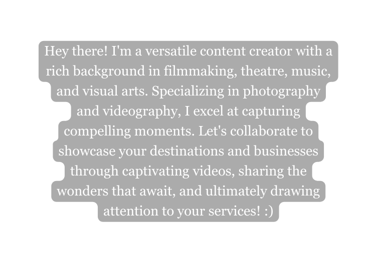 Hey there I m a versatile content creator with a rich background in filmmaking theatre music and visual arts Specializing in photography and videography I excel at capturing compelling moments Let s collaborate to showcase your destinations and businesses through captivating videos sharing the wonders that await and ultimately drawing attention to your services